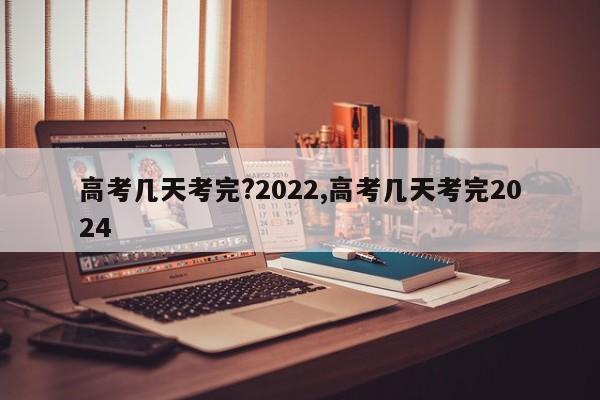 高考几天考完?2022,高考几天考完2024
