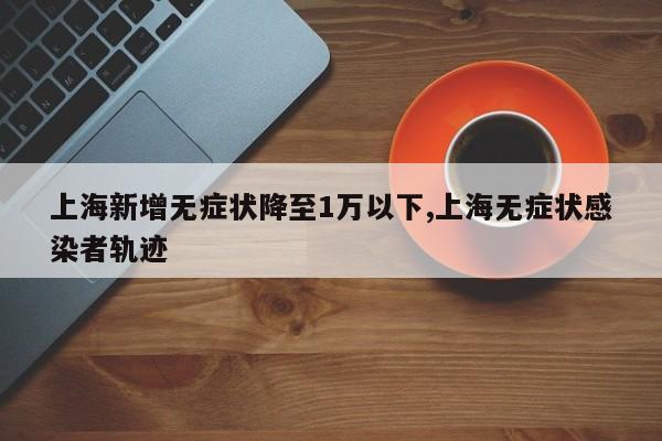 上海新增无症状降至1万以下,上海无症状感染者轨迹