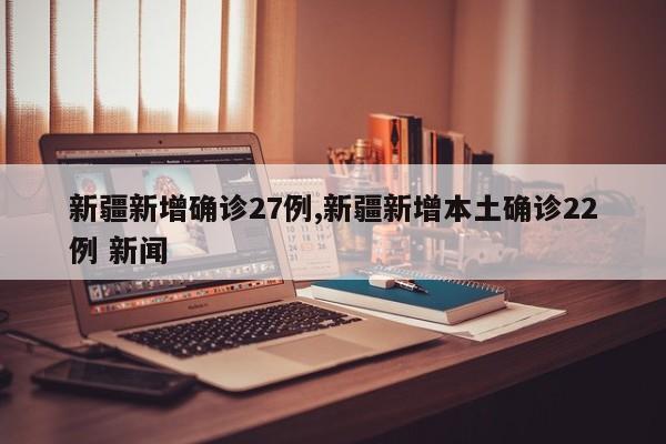 新疆新增确诊27例,新疆新增本土确诊22例 新闻
