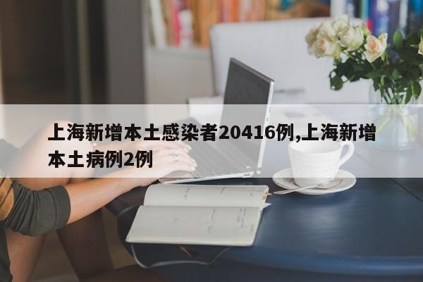 上海新增本土感染者20416例,上海新增本土病例2例