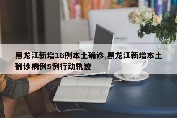 黑龙江新增16例本土确诊,黑龙江新增本土确诊病例5例行动轨迹