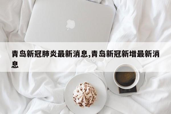 青岛新冠肺炎最新消息,青岛新冠新增最新消息