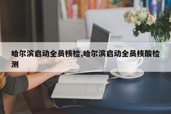 哈尔滨启动全员核检,哈尔滨启动全员核酸检测