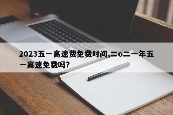 2023五一高速费免费时间,二o二一年五一高速免费吗?