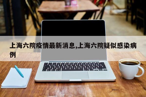 上海六院疫情最新消息,上海六院疑似感染病例