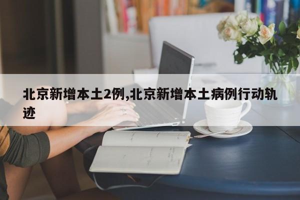 北京新增本土2例,北京新增本土病例行动轨迹
