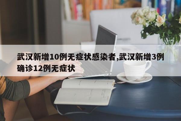 武汉新增10例无症状感染者,武汉新增3例确诊12例无症状