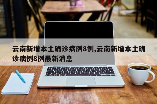 云南新增本土确诊病例8例,云南新增本土确诊病例8例最新消息