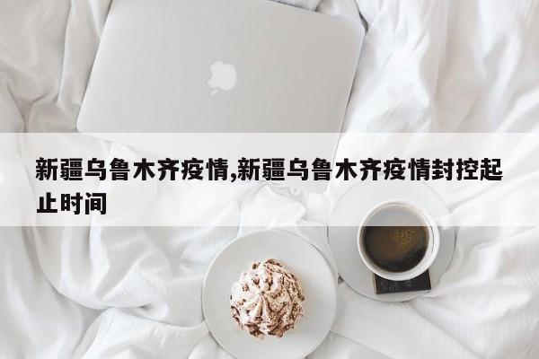 新疆乌鲁木齐疫情,新疆乌鲁木齐疫情封控起止时间
