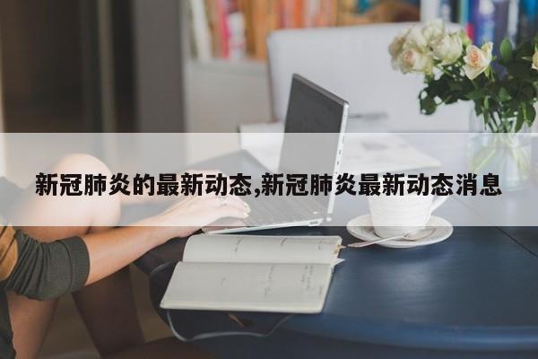 新冠肺炎的最新动态,新冠肺炎最新动态消息