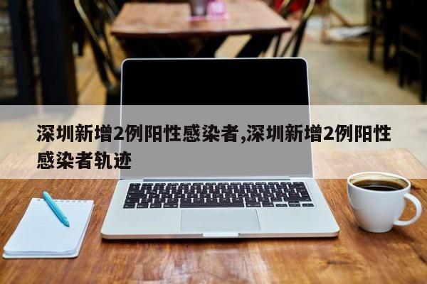 深圳新增2例阳性感染者,深圳新增2例阳性感染者轨迹