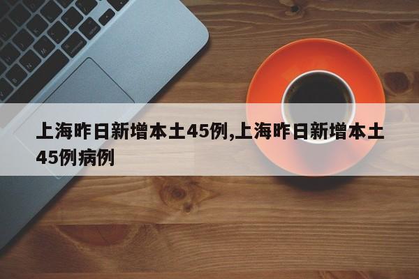 上海昨日新增本土45例,上海昨日新增本土45例病例