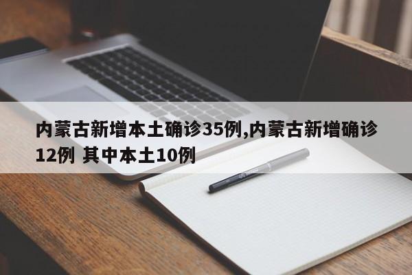 内蒙古新增本土确诊35例,内蒙古新增确诊12例 其中本土10例