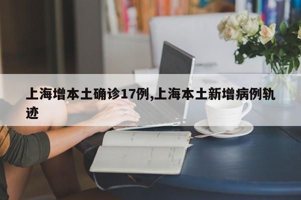 上海增本土确诊17例,上海本土新增病例轨迹