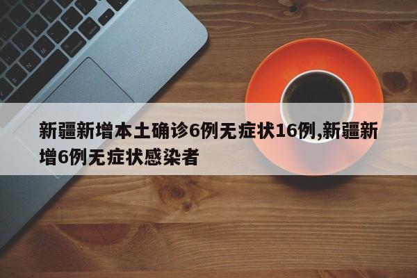 新疆新增本土确诊6例无症状16例,新疆新增6例无症状感染者
