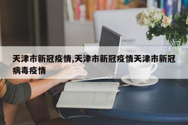 天津市新冠疫情,天津市新冠疫情天津市新冠病毒疫情