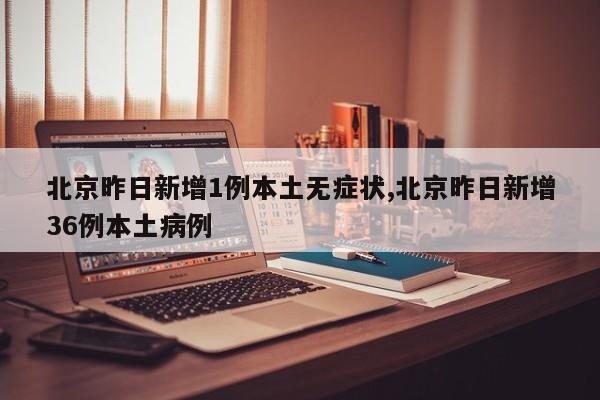 北京昨日新增1例本土无症状,北京昨日新增36例本土病例