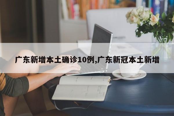 广东新增本土确诊10例,广东新冠本土新增