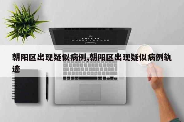 朝阳区出现疑似病例,朝阳区出现疑似病例轨迹