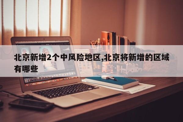北京新增2个中风险地区,北京将新增的区域有哪些