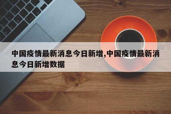 中国疫情最新消息今日新增,中国疫情最新消息今日新增数据