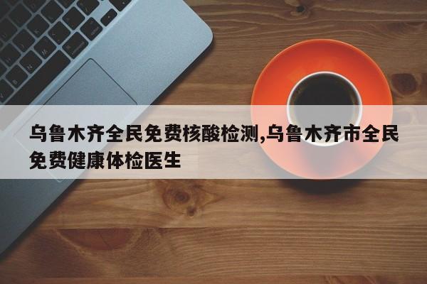 乌鲁木齐全民免费核酸检测,乌鲁木齐市全民免费健康体检医生