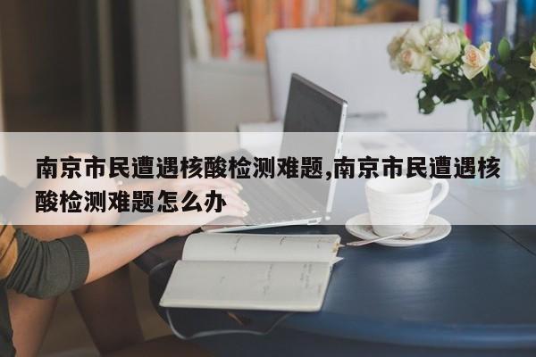 南京市民遭遇核酸检测难题,南京市民遭遇核酸检测难题怎么办