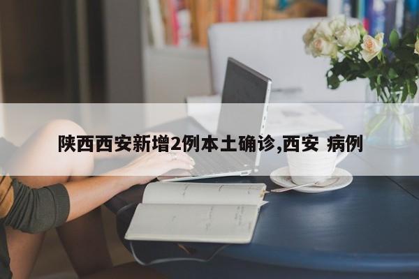 陕西西安新增2例本土确诊,西安 病例