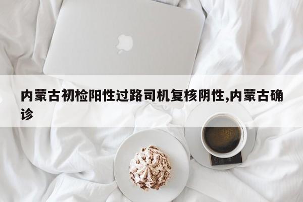 内蒙古初检阳性过路司机复核阴性,内蒙古确诊