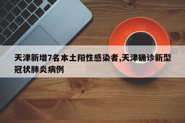 天津新增7名本土阳性感染者,天津确诊新型冠状肺炎病例
