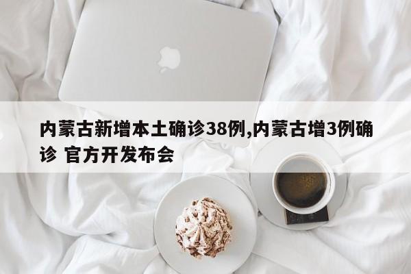 内蒙古新增本土确诊38例,内蒙古增3例确诊 官方开发布会