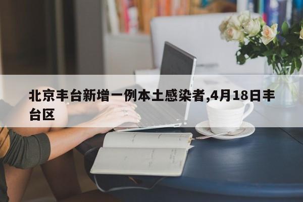北京丰台新增一例本土感染者,4月18日丰台区