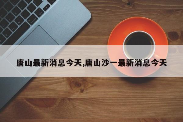 唐山最新消息今天,唐山沙一最新消息今天