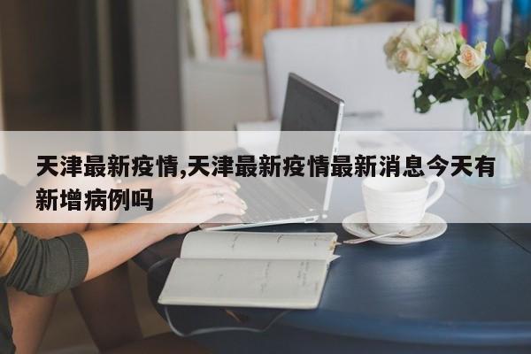 天津最新疫情,天津最新疫情最新消息今天有新增病例吗