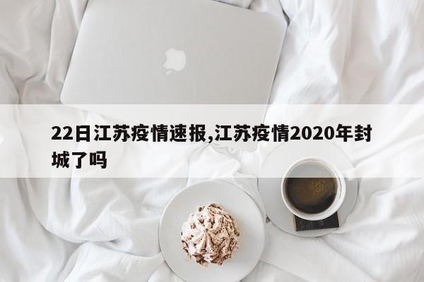 22日江苏疫情速报,江苏疫情2020年封城了吗
