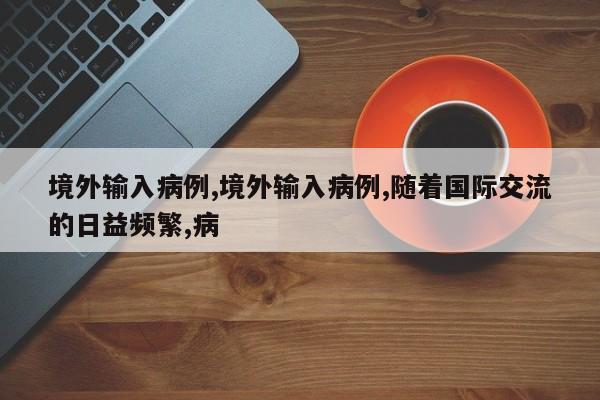 境外输入病例,境外输入病例,随着国际交流的日益频繁,病